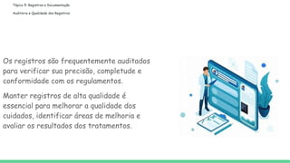 Tópico 5: Registros e Documentação
Auditoria e Qualidade dos Registros
Os registros são frequentemente auditados
para verificar sua precisão, completude e
conformidade com os regulamentos.
Manter registros de alta qualidade é
essencial para melhorar a qualidade dos
cuidados, identificar áreas de melhoria e
avaliar os resultados dos tratamentos.
 