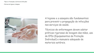 Tópico 6: Prevenção e Controle de Infecções
Práticas de Higiene e Assepsia
A higiene e a assepsia são fundamentais
para prevenir a propagação de infecções
nos serviços de saúde.
Técnicos de enfermagem devem adotar
práticas rigorosas de lavagem das mãos, uso
de EPIs (Equipamentos de Proteção
Individual) e manuseio adequado de
materiais estéreis.
 