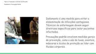 Tópico 6: Prevenção e Controle de Infecções
Isolamento e Precauções Padrão
Isolamento é uma medida para evitar a
disseminação de infecções contagiosas.
Técnicos de enfermagem devem seguir
diretrizes específicas para isolar pacientes
infectados.
Precauções padrão envolvem medidas gerais
de prevenção, como o uso de luvas, aventais,
máscaras e óculos de proteção ao lidar com
fluidos corporais.
 