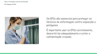 Tópico 6: Prevenção e Controle de Infecções
Uso Adequado de EPIs
Os EPIs são essenciais para proteger os
técnicos de enfermagem contra exposição a
patógenos.
É importante usar os EPIs corretamente,
descartá-los adequadamente e evitar a
contaminação cruzada.
 