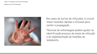 Tópico 6: Prevenção e Controle de Infecções
Resposta a Surto de Infecções
Em casos de surtos de infecções, é crucial
tomar medidas rápidas e eficazes para
conter a propagação.
Técnicos de enfermagem podem ajudar na
identificação precoce de sinais de infecção
e na implementação de medidas de
isolamento.
 