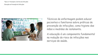 Tópico 6: Prevenção e Controle de Infecções
Educação em Prevenção de Infecções
Técnicos de enfermagem podem educar
pacientes e familiares sobre práticas de
prevenção de infecções, como higiene das
mãos e medidas de isolamento.
A educação é um componente fundamental
na redução do risco de infecções nos
serviços de saúde.
 