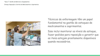 Tópico 7: Gestão de Materiais e Equipamentos
Estoque, Reposição e Controle de Medicamentos e Suprimentos:
Técnicos de enfermagem têm um papel
fundamental na gestão de estoques de
medicamentos e suprimentos.
Isso inclui monitorar os níveis de estoque,
fazer pedidos para reposição e garantir que
os itens estejam prontamente disponíveis
quando necessários.
 
