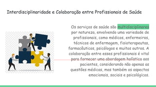 Interdisciplinaridade e Colaboração entre Profissionais de Saúde
Os serviços de saúde são multidisciplinares
por natureza, envolvendo uma variedade de
profissionais, como médicos, enfermeiros,
técnicos de enfermagem, fisioterapeutas,
farmacêuticos, psicólogos e muitos outros. A
colaboração entre esses profissionais é vital
para fornecer uma abordagem holística aos
pacientes, considerando não apenas as
questões médicas, mas também os aspectos
emocionais, sociais e psicológicos.
 