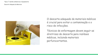 Tópico 7: Gestão de Materiais e Equipamentos
Descarte Adequado de Materiais
O descarte adequado de materiais médicos
é crucial para evitar a contaminação e o
risco de infecções.
Técnicos de enfermagem devem seguir as
diretrizes de descarte para resíduos
médicos, incluindo materiais
perfurocortantes.
 