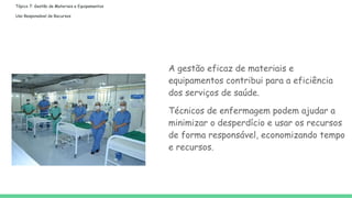 Tópico 7: Gestão de Materiais e Equipamentos
Uso Responsável de Recursos
A gestão eficaz de materiais e
equipamentos contribui para a eficiência
dos serviços de saúde.
Técnicos de enfermagem podem ajudar a
minimizar o desperdício e usar os recursos
de forma responsável, economizando tempo
e recursos.
 