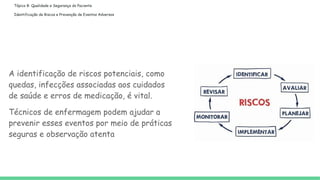 Tópico 8: Qualidade e Segurança do Paciente
Identificação de Riscos e Prevenção de Eventos Adversos
A identificação de riscos potenciais, como
quedas, infecções associadas aos cuidados
de saúde e erros de medicação, é vital.
Técnicos de enfermagem podem ajudar a
prevenir esses eventos por meio de práticas
seguras e observação atenta
 