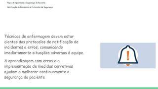 Tópico 8: Qualidade e Segurança do Paciente
Notificação de Incidentes e Protocolos de Segurança:
Técnicos de enfermagem devem estar
cientes dos protocolos de notificação de
incidentes e erros, comunicando
imediatamente situações adversas à equipe.
A aprendizagem com erros e a
implementação de medidas corretivas
ajudam a melhorar continuamente a
segurança do paciente
 