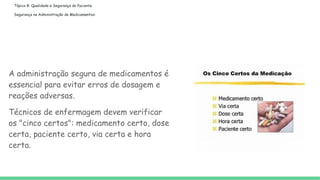 Tópico 8: Qualidade e Segurança do Paciente
Segurança na Administração de Medicamentos:
A administração segura de medicamentos é
essencial para evitar erros de dosagem e
reações adversas.
Técnicos de enfermagem devem verificar
os "cinco certos": medicamento certo, dose
certa, paciente certo, via certa e hora
certa.
 