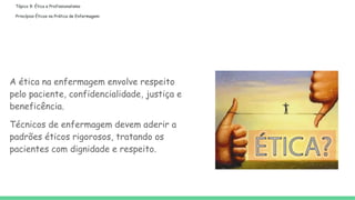 Tópico 9: Ética e Profissionalismo
Princípios Éticos na Prática de Enfermagem:
A ética na enfermagem envolve respeito
pelo paciente, confidencialidade, justiça e
beneficência.
Técnicos de enfermagem devem aderir a
padrões éticos rigorosos, tratando os
pacientes com dignidade e respeito.
 