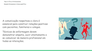 Tópico 9: Ética e Profissionalismo
Relações Interpessoais e Comunicação Ética:
A comunicação respeitosa e clara é
essencial para construir relações positivas
com pacientes, familiares e colegas.
Técnicos de enfermagem devem
demonstrar empatia, ouvir atentamente e
se comunicar de maneira profissional em
todas as interações.
 