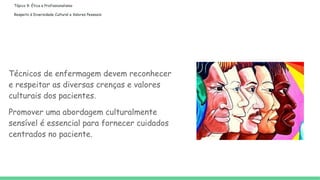 Tópico 9: Ética e Profissionalismo
Respeito à Diversidade Cultural e Valores Pessoais:
Técnicos de enfermagem devem reconhecer
e respeitar as diversas crenças e valores
culturais dos pacientes.
Promover uma abordagem culturalmente
sensível é essencial para fornecer cuidados
centrados no paciente.
 