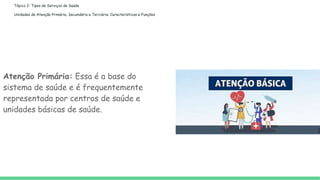 Tópico 2: Tipos de Serviços de Saúde
Unidades de Atenção Primária, Secundária e Terciária: Características e Funções
Atenção Primária: Essa é a base do
sistema de saúde e é frequentemente
representada por centros de saúde e
unidades básicas de saúde.
 