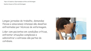 Tópico 10: Desafios e Oportunidades na Prática de Enfermagem
Desafios Comuns na Prática de Enfermagem:
Longas jornadas de trabalho, demandas
físicas e emocionais intensas são desafios
enfrentados por técnicos de enfermagem.
Lidar com pacientes em condições críticas,
enfrentar situações complexas e
administrar o estresse são partes do
cotidiano.
 