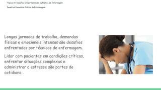Tópico 10: Desafios e Oportunidades na Prática de Enfermagem
Desafios Comuns na Prática de Enfermagem:
Longas jornadas de trabalho, demandas
físicas e emocionais intensas são desafios
enfrentados por técnicos de enfermagem.
Lidar com pacientes em condições críticas,
enfrentar situações complexas e
administrar o estresse são partes do
cotidiano.
 