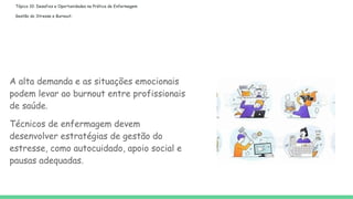 Tópico 10: Desafios e Oportunidades na Prática de Enfermagem
Gestão do Stresse e Burnout:
A alta demanda e as situações emocionais
podem levar ao burnout entre profissionais
de saúde.
Técnicos de enfermagem devem
desenvolver estratégias de gestão do
estresse, como autocuidado, apoio social e
pausas adequadas.
 