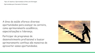 Tópico 10: Desafios e Oportunidades na Prática de Enfermagem
Oportunidades para Crescimento Profissional:
A área da saúde oferece diversas
oportunidades para avançar na carreira,
como aprimoramento acadêmico,
especializações e liderança.
Participar de programas de
desenvolvimento profissional e buscar
aprimoramento contínuo são maneiras de
aproveitar essas oportunidades.
 
