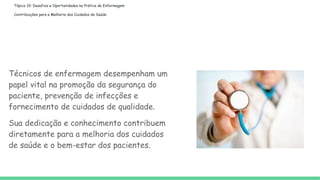 Tópico 10: Desafios e Oportunidades na Prática de Enfermagem
Contribuições para a Melhoria dos Cuidados de Saúde
Técnicos de enfermagem desempenham um
papel vital na promoção da segurança do
paciente, prevenção de infecções e
fornecimento de cuidados de qualidade.
Sua dedicação e conhecimento contribuem
diretamente para a melhoria dos cuidados
de saúde e o bem-estar dos pacientes.
 
