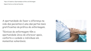 Tópico 10: Desafios e Oportunidades na Prática de Enfermagem
Impacto Positivo na Vida dos Pacientes:
A oportunidade de fazer a diferença na
vida dos pacientes é uma das partes mais
gratificantes da prática de enfermagem.
Técnicos de enfermagem têm a
oportunidade única de oferecer apoio,
conforto e cuidado a indivíduos em
momentos vulneráveis.
 