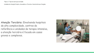 Tópico 2: Tipos de Serviços de Saúde
Unidades de Atenção Primária, Secundária e Terciária: Características e Funções
Atenção Terciária: Envolvendo hospitais
de alta complexidade, centros de
referência e unidades de terapia intensiva,
a atenção terciária é focada em casos
graves e complexos.
 