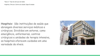 Tópico 2: Tipos de Serviços de Saúde
Hospitais, Clínicas e Centros de Saúde: Especificidades
Hospitais: São instituições de saúde que
abrangem diversos serviços médicos e
cirúrgicos. Divididos em setores, como
emergência, enfermarias, centros
cirúrgicos e unidades de terapia intensiva,
os hospitais oferecem cuidados em uma
variedade de níveis.
 