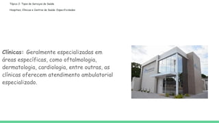 Tópico 2: Tipos de Serviços de Saúde
Hospitais, Clínicas e Centros de Saúde: Especificidades
Clínicas: Geralmente especializadas em
áreas específicas, como oftalmologia,
dermatologia, cardiologia, entre outras, as
clínicas oferecem atendimento ambulatorial
especializado.
 