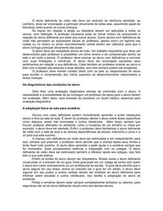 O aluno deficiente da visão não deve ser excluído de nenhuma atividade, ao
contrário, deve ser encorajado a participar ativamente de todas elas, assumindo papel de
liderança, tanto quanto as outras crianças.
        As regras em relação a elogio ou disciplina devem ser aplicadas a todos os
alunos, sem distinção. A proteção excessiva pode se tornar motivo de preconceito e
rejeição do aluno deficiente por parte dos outros alunos. Como alunos com deficiência de
visão não percebem as expressões faciais do professor, gestos como um tapinha nas
costas ou no ombro ou ainda reconhecimento verbal devem ser utilizados para que o
aluno consiga participar ativamente das aulas.
        O aluno deve ser respeitado acima de tudo. Um trabalho importante que deve ser
desenvolvido pelo professor é possibilitar um clima ameno e de compreensão dentro da
sala e em toda a escola. O professor deve ensinar ao aluno com deficiência a conviver
com suas limitações e vencê-las. O aluno deve ser encorajado expressar seus
sentimentos em relação a sua deficiência. Cabe também ao professor ensinar ao aluno a
lidar com a reação das pessoas e suas atitudes, que nem sempre podem ser amigáveis.
        O professor deve manter contato direto com os pais ou responsáveis do aluno
para auxiliar a compreensão dos vários aspectos do desenvolvimento relacionados a
essas crianças.

Os diagnósticos das condições do aluno

       Será feita uma avaliação diagnóstica através de entrevista com o aluno. A
necessidade e a possibilidade de se conseguir um professor de apoio para o aluno devem
ser avaliadas. Além disso, será anexado ao processo um laudo médico, essencial para
avaliação diagnóstica.

A adaptação física da sala para recebê-lo

        Alunos com visão deficiente podem normalmente aprender a evitar obstáculos
dentro e fora da sala de aula. É dever do professor alertar o aluno sobre áreas específicas
como degraus, áreas mal iluminadas e outros obstáculos. Além disso, sempre que
houver qualquer alteração no ambiente, como a mudança de um armário ou mesa por
exemplo, o aluno deve ser alertado. Enfim, o professor deve familiarizar o aluno deficiente
de visão com a sala de aula e as demais dependências da escola, instruindo-o como ir e
vir para sua sala sozinho.
        A criança com deficiência de visão deve ser estimulada a ser independente, para
isso, sempre que possível, o professor deve permitir que a criança testes seus limites e
tente fazer tudo sozinho. O aluno deve aprender a pedir ajuda e a aceitá-la sempre que
for necessário. Esse procedimento estimula a integração com os colegas. O aluno
deficiente de visão deve ser estimulado também a oferecer ajuda aos colegas, isso fará
bem a sua auto-estima.
        Porém os limites do aluno devem ser respeitados. Muitas vezes o aluno deficiente
visual pode vir a precisar de um guia. Esse guia pode ser um colega de turma com quem
o aluno tem maior entrosamento ou um profissional da escola. O guia deve permitir que o
aluno segure em seu braço, acima do cotovelo (se o guia for um adulto, o aluno deve
segurar em seu pulso) e avisos verbais devem ser emitidos ao aluno deficiente para
informar sobre escadas e outros obstáculos, isso facilita a adaptação do aluno ao
ambiente.
        Portas e armários devem estar sempre completamente fechados ou abertos, para
segurança não só do aluno deficiente visual como dos demais alunos.
 