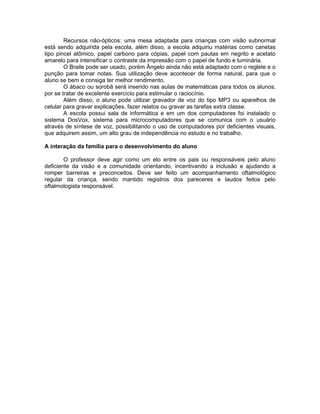Recursos não-ópticos: uma mesa adaptada para crianças com visão subnormal
está sendo adquirida pela escola, além disso, a escola adquiriu matérias como canetas
tipo pincel atômico, papel carbono para cópias, papel com pautas em negrito e acetato
amarelo para intensificar o contraste da impressão com o papel de fundo e luminária.
        O Braile pode ser usado, porém Ângelo ainda não está adaptado com o reglete e o
punção para tomar notas. Sua utilização deve acontecer de forma natural, para que o
aluno se bem e consiga ter melhor rendimento.
        O ábaco ou sorobã será inserido nas aulas de matemáticas para todos os alunos,
por se tratar de excelente exercício para estimular o raciocínio.
        Além disso, o aluno pode utilizar gravador de voz do tipo MP3 ou aparelhos de
celular para gravar explicações, fazer relatos ou gravar as tarefas extra classe.
        A escola possui sala de informática e em um dos computadores foi instalado o
sistema DosVox, sistema para microcomputadores que se comunica com o usuário
através de síntese de voz, possibilitando o uso de computadores por deficientes visuais,
que adquirem assim, um alto grau de independência no estudo e no trabalho.

A interação da família para o desenvolvimento do aluno

        O professor deve agir como um elo entre os pais ou responsáveis pelo aluno
deficiente da visão e a comunidade orientando, incentivando a inclusão e ajudando a
romper barreiras e preconceitos. Deve ser feito um acompanhamento oftalmológico
regular da criança, sendo mantido registros dos pareceres e laudos feitos pelo
oftalmologista responsável.
 
