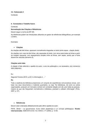 2
3.2. Subsecção 2
Conteúdo.
4. Conclusões e Trabalho futuro
Conteúdo.
Normalização das Citações e Referências
Devem seguir a norma da NP 405.
As referências podem ser introduzidas utilizando um gestor de referências bibliográficas, por exemplo
o Zotero.
Exemplos:
 Citações
As citações até três linhas: aparecem normalmente integradas no texto (entre aspas - citação direta).
As citações com mais de três linhas: são separadas do texto, com recuo para todas as linhas a partir
da margem esquerda, com espaçamento simples entre as linhas, sem aspas, sendo que a fonte
deverá ser reduzida (tamanho 9).
Citações autor-data
A citação é feita referindo o apelido do autor, o ano de publicação e, se necessário, o(s) número(s)
da(s) página(s).
Ex.:
Segundo Ferreira (2010, p.23) “a informação é ….”
Ou
Toda a essência da biblioteca proporciona um conjunto de experiências comunicativas únicas, com
base nos seus documentos e materiais guardados, ou seja “As bibliotecas, tal como as outras
organizações, possuem um mercado e entram em constante relação com ele, pois todas as pessoas,
mesmo as que não frequentam normalmente a biblioteca, precisam e utilizam informação” (Pinto,
2007, p. 57).
 Referências
Devem estar ordenadas alfabeticamente pelo último apelido do autor.
PAYE, Olivier – La gouvernance: d’une notion plysémique à un concept politologique. Etudes
internacionales. ISSN 0014-2123. Vol. XXXVI, n.º1 (2005), p. 12-40.
 