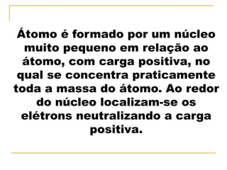 Átomo é formado por um núcleo
  muito pequeno em relação ao
  átomo, com carga positiva, no
 qual se concentra praticamente
toda a massa do átomo. Ao redor
     do núcleo localizam-se os
  elétrons neutralizando a carga
             positiva.
 