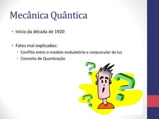 Mecânica Quântica
• Início da década de 1920
• Fatos mal explicados:
• Conflito entre o modelo ondulatório e corpuscular da luz
• Conceito de Quantização
 