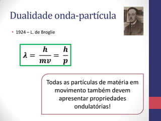 Dualidade onda-partícula
• 1924 – L. de Broglie
𝝀 =
𝒉
𝒎𝒗
=
𝒉
𝒑
Todas as partículas de matéria em
movimento também devem
apresentar propriedades
ondulatórias!
 