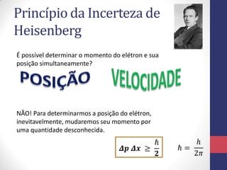 Princípio da Incerteza de
Heisenberg
É possível determinar o momento do elétron e sua
posição simultaneamente?
NÃO! Para determinarmos a posição do elétron,
inevitavelmente, mudaremos seu momento por
uma quantidade desconhecida.
𝜟𝒑 𝜟𝒙 ≥
ℏ
𝟐
ℏ =
ℎ
2𝜋
 
