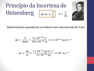 Princípio da Incerteza de
Heisenberg
Determinando a posição de um elétron com uma precisão de 5 pm:
𝛥𝑝 =
ℎ
4𝜋𝛥𝑥
=
6 𝑥 10−34 𝐽 𝑠
60 𝑥 10−12 𝑚
= 1 𝑥 10−23 𝑘𝑔 𝑚 𝑠−1
𝛥𝑝 𝛥𝑥 ≥
ℏ
2
ℏ =
ℎ
2𝜋
𝛥𝑣 =
𝛥𝑝
𝑚
≅
1 𝑥 10−23 𝑘𝑔 𝑚 𝑠−1
9 𝑥 10−31 𝑘𝑔
≅ 107 𝑚 𝑠−1
 