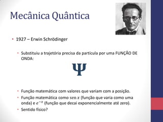 Mecânica Quântica
• 1927 – Erwin Schrödinger
• Substituiu a trajetória precisa da partícula por uma FUNÇÃO DE
ONDA:
• Função matemática com valores que variam com a posição.
• Função matemática como sen 𝑥 (função que varia como uma
onda) e 𝑒−𝑥 (função que decai exponencialmente até zero).
• Sentido físico?
𝚿
 