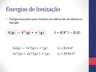 Energias de Ionização
• Energia necessária para remover um elétron de um átomo na
fase gás
𝑿 𝒈 → 𝑿+
𝒈 + 𝒆−
(𝒈) 𝑰 = 𝑬 𝑿+
− 𝑬(𝑿)
𝐶𝑢 𝑔 → 𝐶𝑢+
𝑔 + 𝑒−
(𝑔) 𝐼1 = 8,14 𝑒𝑉
𝐶𝑢+
𝑔 → 𝐶𝑢2+
𝑔 + 𝑒−
(𝑔) 𝐼2 = 20,26 𝑒𝑉
 