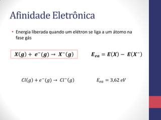 Afinidade Eletrônica
• Energia liberada quando um elétron se liga a um átomo na
fase gás
𝑿 𝒈 + 𝒆−
(𝒈) → 𝑿−
𝒈 𝑬 𝒆𝒂 = 𝑬 𝑿 − 𝑬 𝑿−
𝐶𝑙 𝑔 + 𝑒−
(𝑔) → 𝐶𝑙−
𝑔 𝐸𝑒𝑎 = 3,62 𝑒𝑉
 