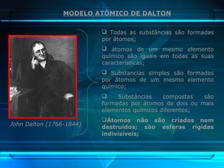 John Dalton (1766-1844)
MODELO ATÔMICO DE DALTON
 Todas as substâncias são formadas
por átomos;
 átomos de um mesmo elemento
químico são iguais em todas as suas
características;
 Substancias simples são formadas
por átomos de um mesmo elemento
químico;
 Substâncias compostas são
formadas por átomos de dois ou mais
elementos químicos diferentes;
Átomos não são criados nem
destruídos; são esferas rígidas
indivisíveis;
 