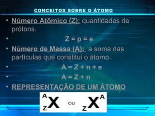 CONCEITOS SOBRE O ÁTOMO
• Número Atômico (Z): quantidades de
prótons.
• Z = p = e
• Número de Massa (A): a soma das
partículas que constitui o átomo.
• A = Z + n + e
• A = Z + n
• REPRESENTAÇÃO DE UM ÁTOMO
 