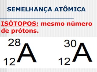 SEMELHANÇA ATÔMICA
ISÓTOPOS: mesmo número
de prótons.
 