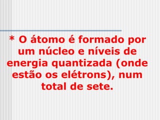 * O átomo é formado por
um núcleo e níveis de
energia quantizada (onde
estão os elétrons), num
total de sete.
 