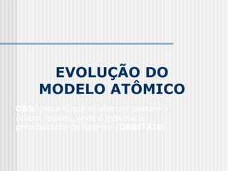 EVOLUÇÃO DO
MODELO ATÔMICO
OBS: desta forma os elétrons passam a
ocupar regiões, onde é máxima a
probabilidade de estarem (ORBITAIS)
 