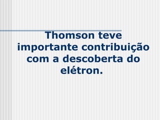 Thomson teve
importante contribuição
com a descoberta do
elétron.
 
