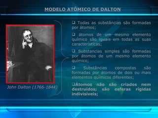 John Dalton (1766-1844) MODELO ATÔMICO DE DALTON Todas as substâncias são formadas por átomos; átomos de um mesmo elemento químico são iguais em todas as suas características; Substancias simples são formadas por átomos de um mesmo elemento químico; Substâncias compostas são formadas por átomos de dois ou mais elementos químicos diferentes; Átomos não são criados nem destruídos; são esferas rígidas indivisíveis; 