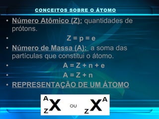 CONCEITOS SOBRE O ÁTOMO Número Atômico (Z):  quantidades de prótons. Z = p = e Número de Massa (A):  a soma das partículas que constitui o átomo.   A = Z + n + e A = Z + n REPRESENTAÇÃO DE UM ÁTOMO 