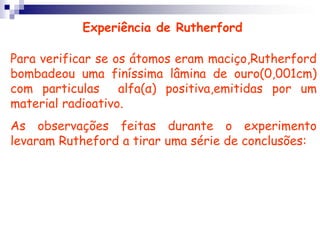 Experiência de RutherfordPara verificar se os átomos eram maciço,Rutherford bombadeou uma finíssima lâmina de ouro(0,001cm) com particulas  alfa(α) positiva,emitidas por um material radioativo.As observações feitas durante o experimento levaram Rutheford a tirar uma série de conclusões:
