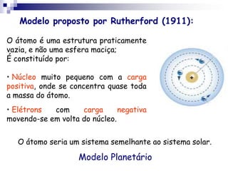 Modelo proposto por Rutherford (1911):O átomo é uma estrutura praticamente vazia, e não uma esfera maciça;É constituído por:Núcleo muito pequeno com a carga positiva, onde se concentra quase toda a massa do átomo.