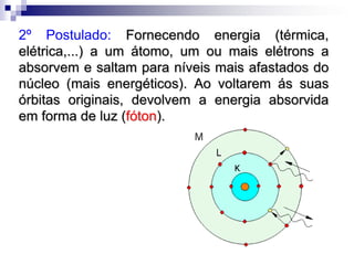 Modelo Atômico de Bohr1º Postulado: A eletrosfera do átomo está dividida em regiões denominadas níveis ou camadas, onde os elétrons descrevem órbitas circulares estacionárias, de modo a ter uma energia constante, ou seja,  sem emitirem nem absorverem energia.