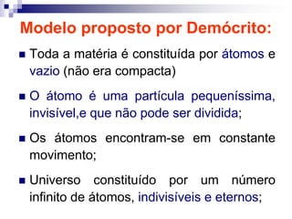Modelo proposto por Demócrito:Toda a matéria é constituída por átomos e vazio (não era compacta)O átomo é uma partícula pequeníssima,    invisível,e que não pode ser dividida;Os átomos encontram-se em constante movimento;Universo constituído por um número infinito de átomos, indivisíveis e eternos;