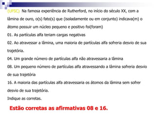 (UFSC) A palavra átomo é originária do grego e significa indivisível, ou seja, segundo os filósofos gregos, o átomo seria a menor partícula da matéria que não poderia ser mais dividida. Atualmente essa idéia não é mais aceita. A respeito dos átomos, é verdadeiro afirmar que:01. não podem ser desintegrados02. são formados por, pelo menos, três partículas fundamentais04. possuem partículas positivas denominadas elétrons08. apresentam duas regiões distintas, o núcleo e a eletrosfera16. apresentam elétrons, cuja carga elétrica é negativa32. contêm partículas sem carga elétrica, os nêutronsResoluçãoSão falsas as afirmações 01 e 04.Os átomos podem ser fragmentados em partículas menores.Os elétrons possuem carga negativa.